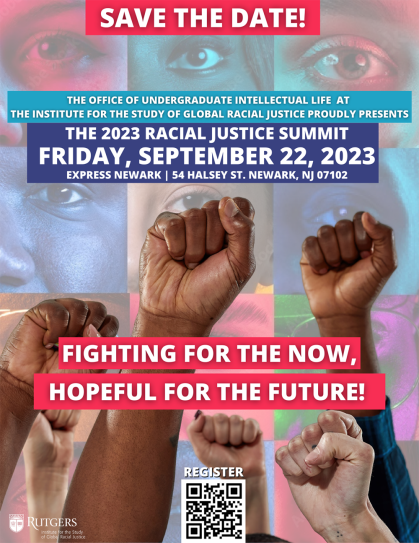Flyer reading "Save the date: the Office of Undergraduate Intellectual Life at The Institute for the Study of Global Racial Justice proudly presents The 2023 Racial Justice Summit on Friday, September 22, 2023 at Express Newark 54 Halsey St. Newark, NJ 07102. Fighting for the now. Hopeful for the future!"